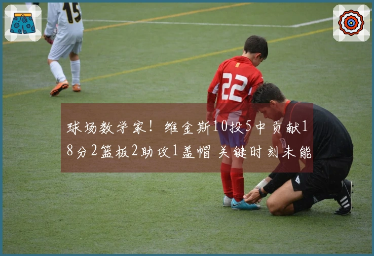 球场数学家！维金斯10投5中贡献18分2篮板2助攻1盖帽 关键时刻未能触球