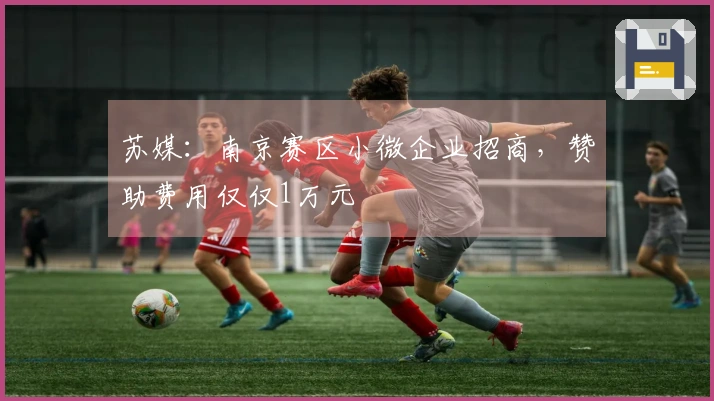 苏媒：南京赛区小微企业招商，赞助费用仅仅1万元
