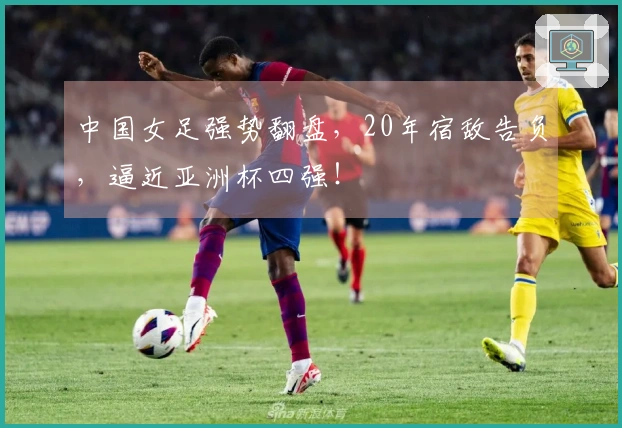 中国女足强势翻盘，20年宿敌告负，逼近亚洲杯四强！