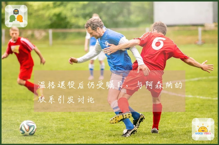 温格退役后仍受瞩目，与阿森纳的联系引发讨论