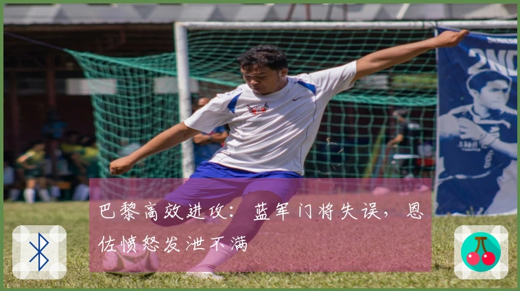 巴黎高效进攻：蓝军门将失误，恩佐愤怒发泄不满