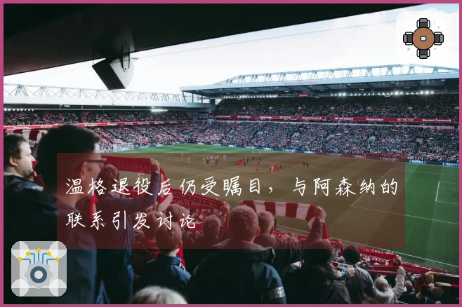 温格退役后仍受瞩目，与阿森纳的联系引发讨论