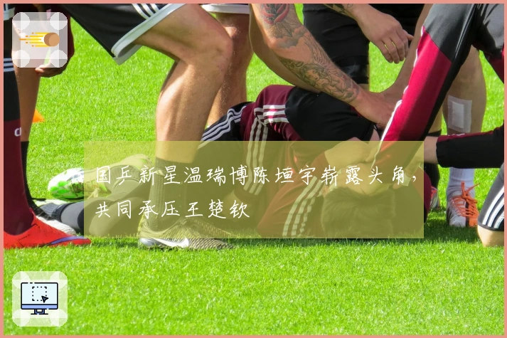 国乒新星温瑞博陈垣宇崭露头角，共同承压王楚钦