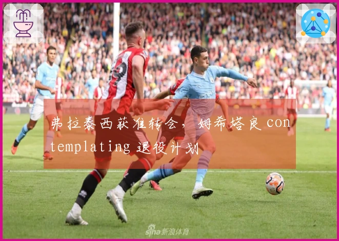 弗拉泰西获准转会，姆希塔良 contemplating 退役计划