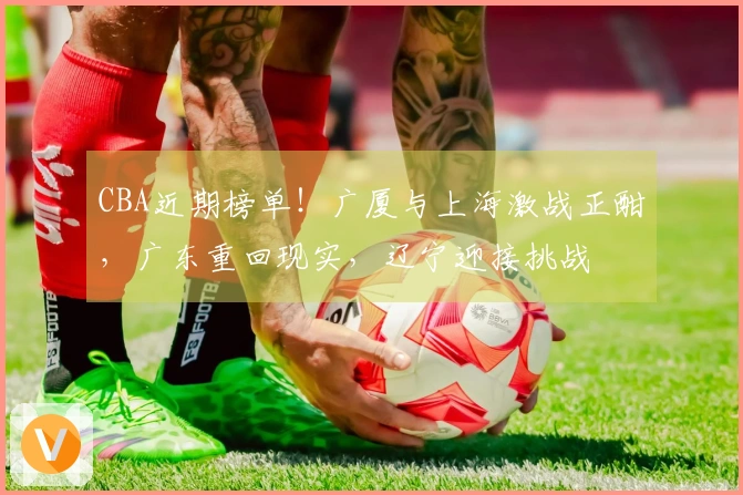 CBA近期榜单！广厦与上海激战正酣，广东重回现实，辽宁迎接挑战