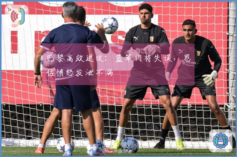 巴黎高效进攻：蓝军门将失误，恩佐愤怒发泄不满