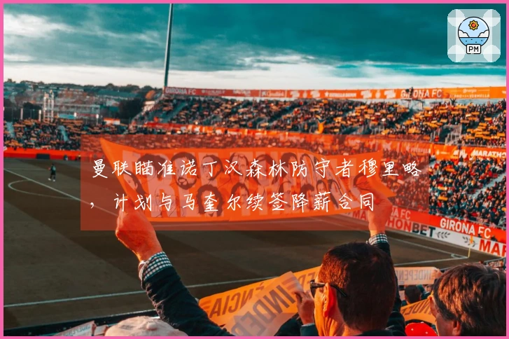 曼联瞄准诺丁汉森林防守者穆里略，计划与马奎尔续签降薪合同