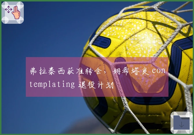弗拉泰西获准转会，姆希塔良 contemplating 退役计划