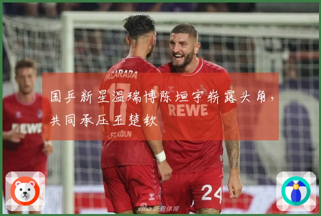 国乒新星温瑞博陈垣宇崭露头角，共同承压王楚钦