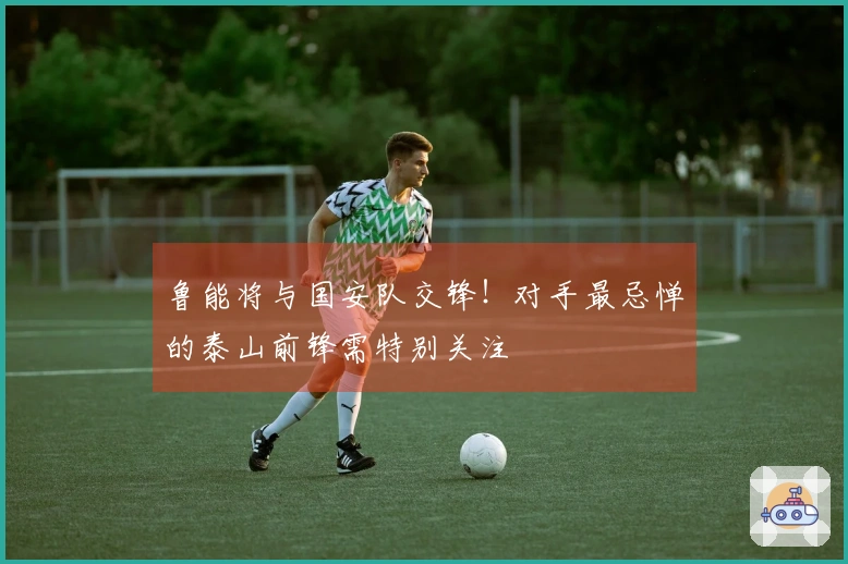 鲁能将与国安队交锋！对手最忌惮的泰山前锋需特别关注
