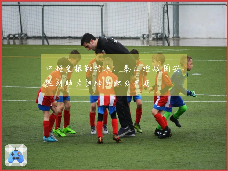 中超金银靴对决：泰山迎战国安，胜利助力扭转负积分开局