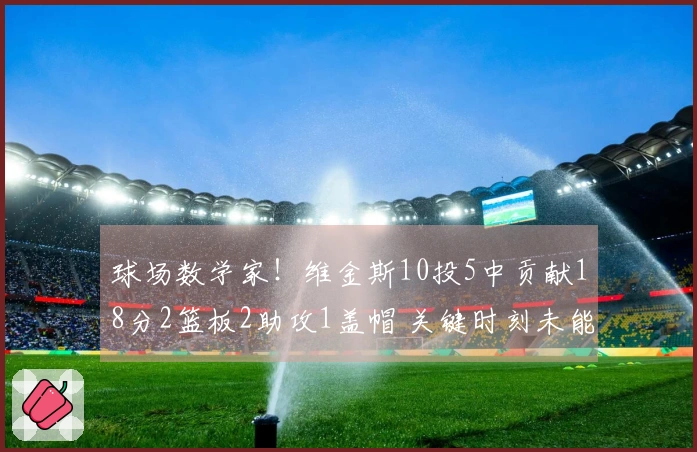 球场数学家！维金斯10投5中贡献18分2篮板2助攻1盖帽 关键时刻未能触球